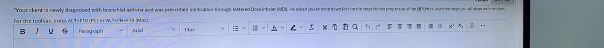 "Your client is newly diagnosed with bronchlal asthma and was prescribed medication through Metered Dose Inhaler (MDI). He asked you to write down for him the steps for the proper use of the MDI.Write dovn the steps you vill share with the dlient.
For the toolbar, press ALT+F10 (PC) or ALT+FN+F10 (Mac).
工 0白Q
...
A.
B IU S
Paragraph
Arial
14px
