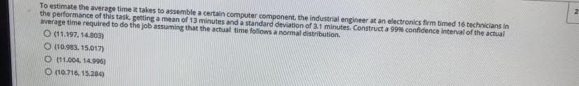 To estimate the average time it takes to assemble a certain computer component. the industrial engineer at an electronics firm timed 16 technicians in
the performance of this task, getting a mean of 13 minutes and a standard deviation of 3,1 minutes. Construct a 99% confidence interval of the actual
average time required to do the job assuming that the actual time follows a normal distribution.
O (11.197, 14.803)
O (10.983, 15.017)
O (11.004, 14.996)
O (10.716, 15.284)
