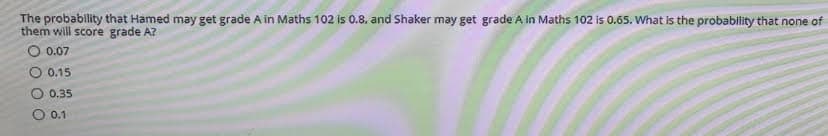 The probability that Hamed may get grade A in Maths 102 is 0.8, and Shaker may get grade A in Maths 102 is 0.65. What is the probability that none of
will score grade A?
O 0.07
0.15
0.35
O 0.1
