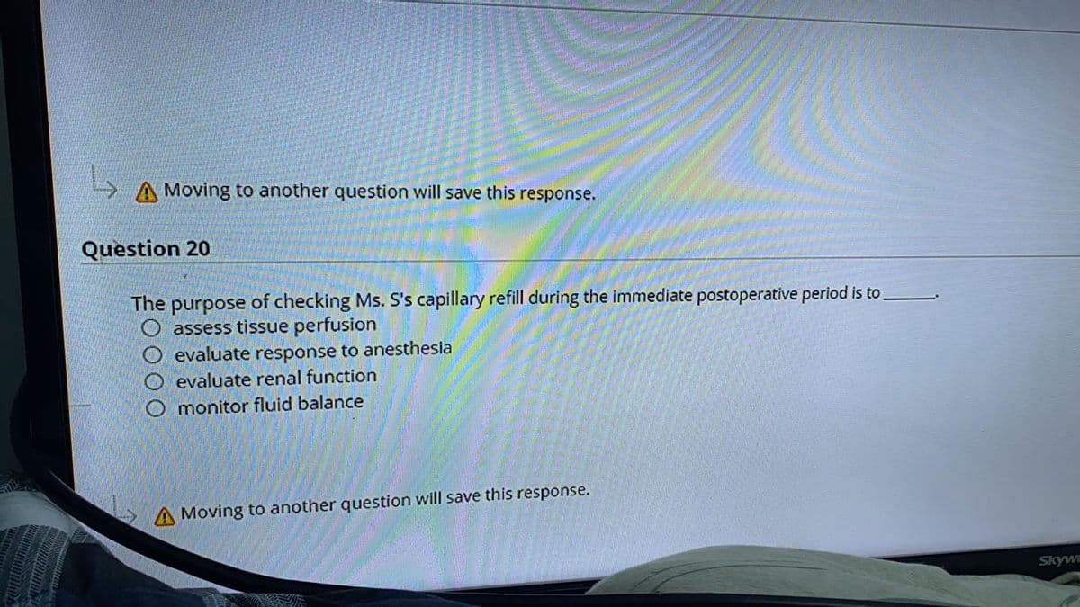 A Moving to another question will save this response.
Question 20
The purpose of checking Ms. S's capillary refill during the immediate postoperative period is to
O assess tissue perfusion
O evaluate response to anesthesia
O evaluate renal function
O monitor fluid balance
A Moving to another question will save this response.
Skyw
