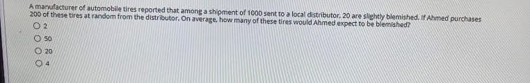 A manufacturer of automobile tires reported that among a shipment of 1000 sent to a local distributor, 20 are slightly blemished, If Ahmed purchases
200 of these tires at random from the distributor. On average. how many of these tires would Ahmed expect to be blemished?
O 2
O 50
O 20
O 4
