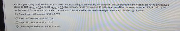 A bottling company produces bottles that hold 15 ounces of liquid. Perlodically, the company gets complaints that their bottles are not holding enough
liquid. To test Ho:u=15 against H:u<15 the company randomly sampled 36 bottles and found that the average amount of liquid held by the
bottles was 14.5 ounces with a standard deviation of 0.9 ounce. What conclusion would you make at 0.01 levnl of significance?
O Do not reject HO because -3.33 <-2.576
O Reject HO because -3.33 <-2.576
O Reject HO because -3.33 <-2.326
O Do not reject HO because-3.33 <-2.326
