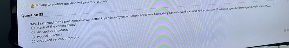A Moving to another question will save this response.
Question 53
"Ms. S returned to the post-operative ward after Appendectomy under General Anesthesia. On receiving her in the ward, the nurse noticed excessive bloody drainage on her dressing which might be due to
O stasis of the venous blood
disruption of sutures
O wound infection.
O dislodged venous thrombus
