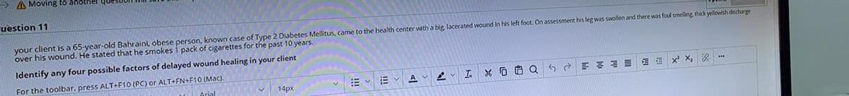A Moving to another qu
uestion 11
your client is a 65-year-old Bahraini, obese person, known case of Type 2 Diabetes Mellitus, came to the health center with a big, lacerated wound in his left foot. On assessment his leg was swollen and there was foul smelling, thick yellowish discharge
over his wound. He stated that he smokes 1 pack of cigarettes for the past 10 years.
Identify any four possible factors of delayed wound healing in your client
For the toolbar, press ALT+F10 (PC) or ALT+FN+F10 (Mac).
I.
*D白Q
14px
E v E v
A
Arial
