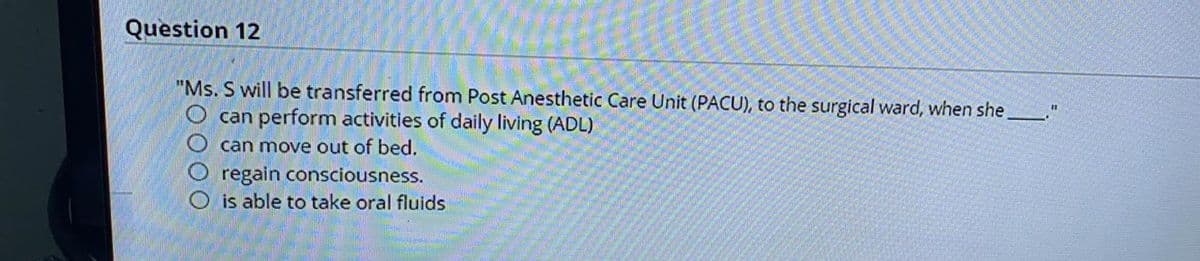 Question 12
"Ms. S will be transferred from Post Anesthetic Care Unit (PACU), to the surgical ward, when she
can perform activities of daily living (ADL)
%3D
can move out of bed.
regain consciousness.
O is able to take oral fluids
