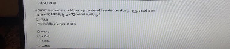 QUESTION 20
A random sample of size n= 64, from a population with standard deviation g=9.5- is used to test
Hoiu=70 against H:u=72. We will reject Ho if
X>73.5
the probability of a Type l error is:
O 0.8962
O 0.1038
O 0.9984
O 0.0016
