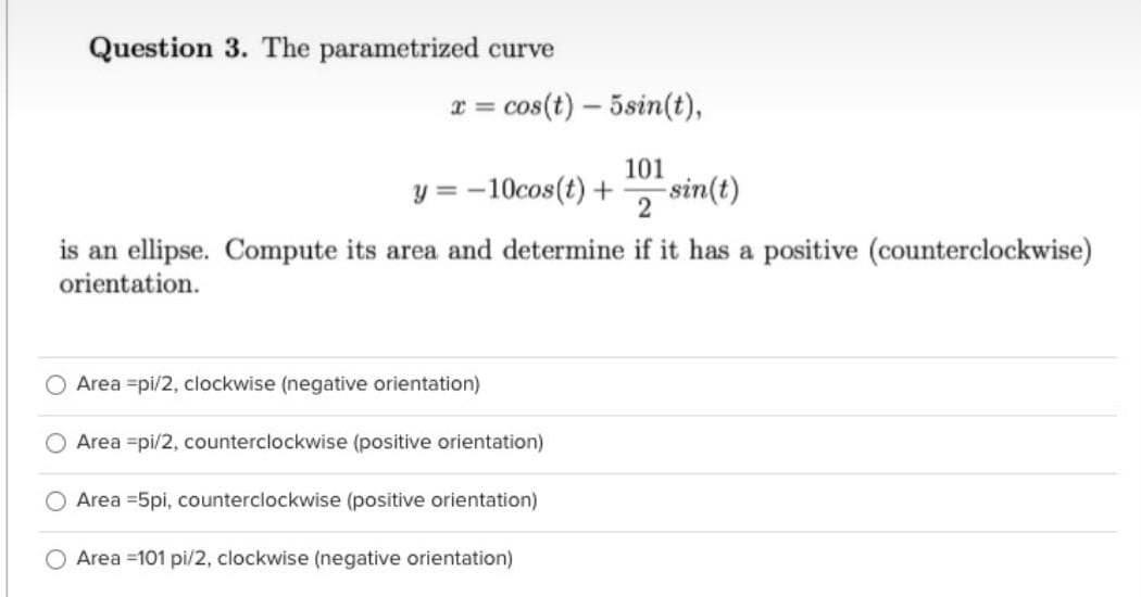 Question 3. The parametrized curve
x = cos(t) – 5sin(t),
%3D
101
y = -10cos(t) +
-sin(t)
is an ellipse. Compute its area and determine if it has a positive (counterclockwise)
orientation.
Area =pi/2, clockwise (negative orientation)
Area =pi/2, counterclockwise (positive orientation)
O Area =5pi, counterclockwise (positive orientation)
O Area =101 pi/2, clockwise (negative orientation)
