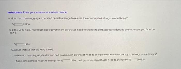 Instructions: Enter your answers as a whole number.
a. How much does aggregate demand need to change to restore the economy to its long-run equlibrium?
%24
billion
b. If the MPC is 0.6, how much does government purchases need to change to shift aggregate demand by the amount you found in
part a?
billion
Suppose instead that the MPC is 0.95.
C How much does aggregate demand and government purchases need to change to restore the economy to its long-run equilibrium?
Aggregate demand needs to change by $
billion and government purchases need to change by $
billion
