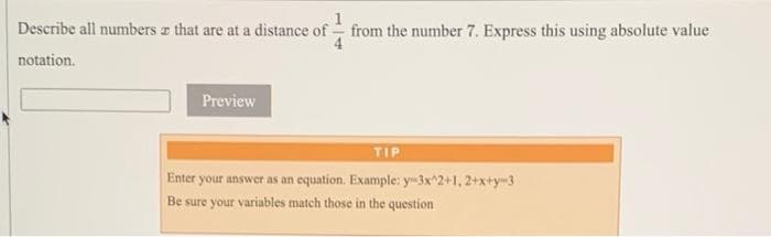 Describe all numbers e that are at a distance of from the number 7. Express this using absolute value
notation.
Preview
TIP
Enter your answer as an equation. Example: y 3x^2+1, 2+x+y 3
Be sure your variables match those in the question
