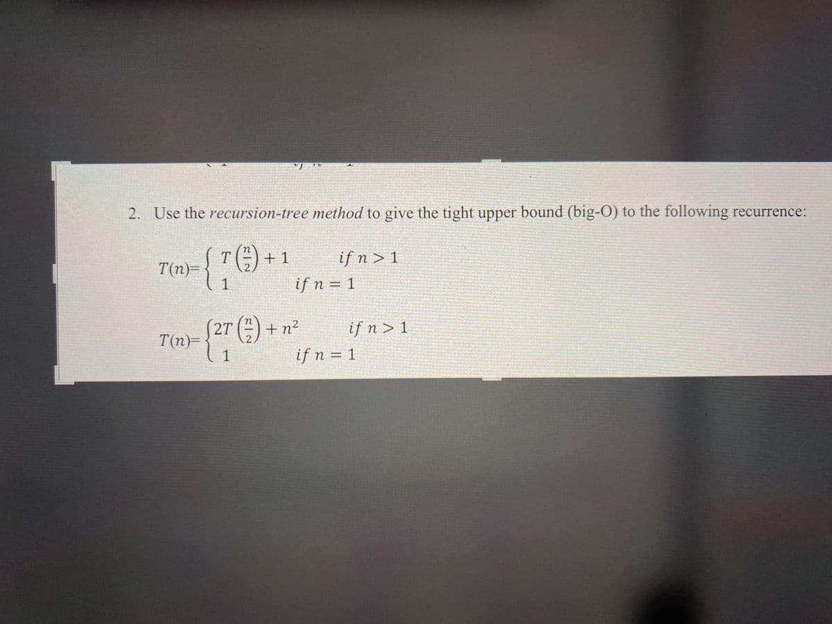 2. Use the recursion-tree method to give the tight upper bound (big-O) to the following recurrence:
T(1/2) + 1
{70)
1
T(n)=
if n > 1
if n = 1
2
T(n)- {2T ( ) + n²
2
1
if n > 1
if n = 1