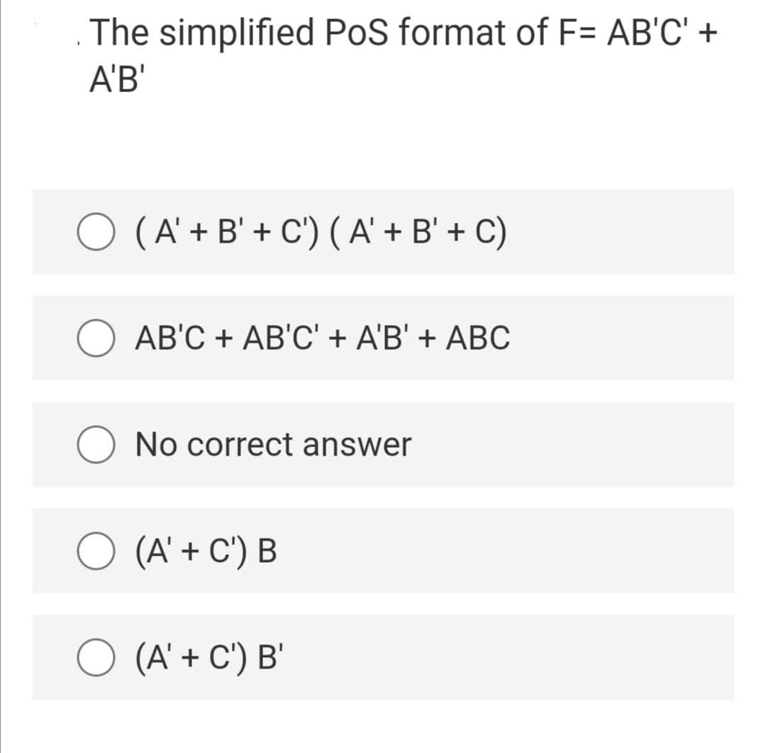 The simplified PoS format of F= AB'C' +
A'B'
O (A' + B' + C') ( A' + B' + C)
АВС + АB'C+ AB' + ABC
No correct answer
O (A' + C') B
O (A' + C') B'
