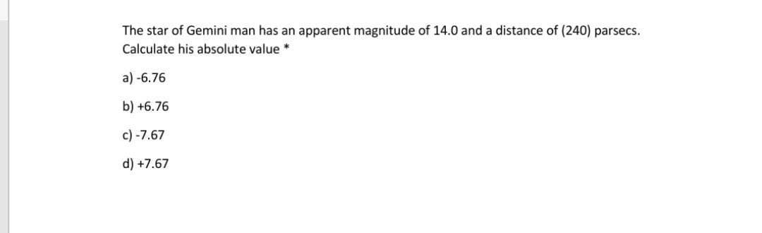 The star of Gemini man has an apparent magnitude of 14.0 and a distance of (240) parsecs.
Calculate his absolute value *
a) -6.76
b) +6.76
c) -7.67
d) +7.67
