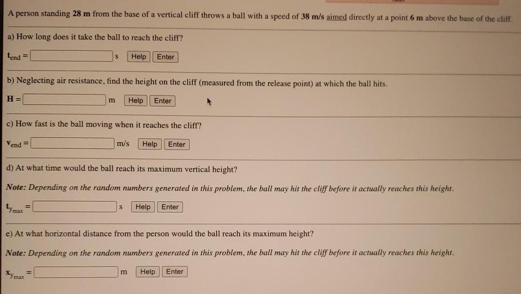 A person standing 28 m from the base of a vertical cliff throws a ball with a speed of 38 m/s aimed directly at a point 6 m above the base of the cliff.
a) How long does it take the ball to reach the cliff?
tend =
Help
Enter
b) Neglecting air resistance, find the height on the cliff (measured from the release point) at which the ball hits.
H =
Help
Enter
c) How fast is the ball moving when it reaches the cliff?
Vend =
m/s
Help
Enter
d) At what time would the ball reach its maximum vertical height?
Note: Depending on the random numbers generated in this problem, the ball may hit the cliff before it actually reaches this height.
yma =
Help
Enter
e) At what horizontal distance from the person would the ball reach its maximum height?
Note: Depending on the random numbers generated in this problem, the ball may hit the cliff before it actually reaches this height.
Xymas
m
Help
Enter
