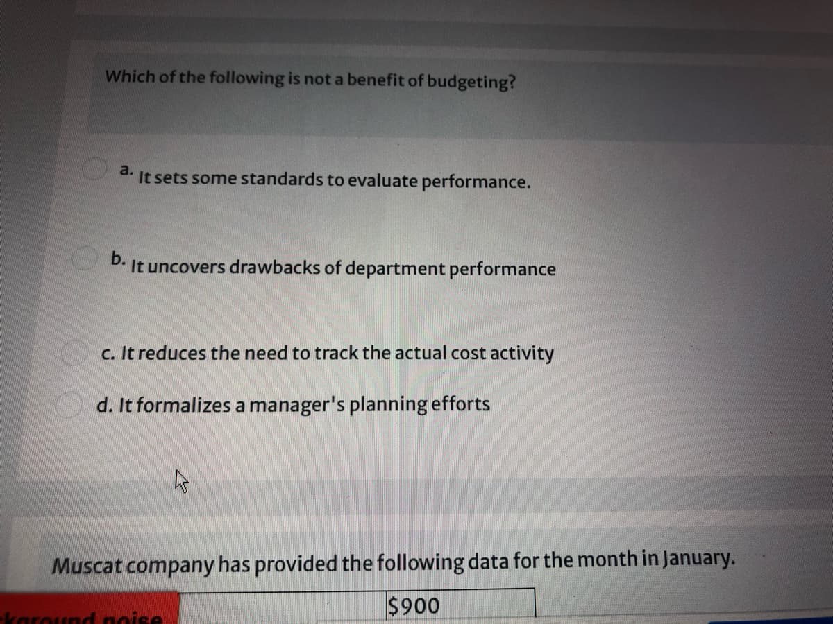 Which of the following is not a benefit of budgeting?
a.
It sets some standards to evaluate performance.
b.
It uncovers drawbacks of department performance
c. It reduces the need to track the actual cost activity
d. It formalizes a manager's planning efforts
Muscat company has provided the following data for the month in January.
$900
karound noise
