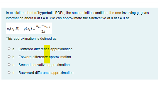 In explicit method of hyperbolic PDES, the second initial condition, the one involving g, gives
information about u at t = 0. We can approximate the t-derivative of u at t = 0 as:
4,(x.0) = g(x,)= "1 =4,-1
2k
This approximation is defined as:
O a. Centered difference approximation
O b. Forward difference approximation
Oc.
Second derivative approximation
O d. Backward difference approximation
