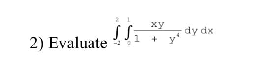 ## Evaluating a Double Integral

### Problem Statement

**2) Evaluate the integral:**

\[ 
\iint_{-2}^{2} \int_{0}^{1} \frac{xy}{1 + y^4} \, dy \, dx 
\]

### Explanation

This double integral involves evaluating an iterated integral over a specified region. The region of integration is defined by \(x\) ranging from \(-2\) to \(2\), and for each fixed \(x\), \(y\) ranging from \(0\) to \(1\). The integrand is the function \(\frac{xy}{1 + y^4}\).

#### Steps for Evaluation:
1. **Inner Integral (with respect to \(y\)):**
   - Integrate \(\frac{xy}{1 + y^4}\) with respect to \(y\) from \(0\) to \(1\).

2. **Outer Integral (with respect to \(x\)):**
   - After evaluating the inner integral, integrate the resulting expression with respect to \(x\) from \(-2\) to \(2\).

### Additional Notes
- This problem requires knowledge of techniques for evaluating definite integrals, particularly when involving products and compositions of functions.
- Checking for potential symmetries or simplifications might be useful before performing tedious calculations.
- The final result will provide the accumulated "area" under the surface defined by \(\frac{xy}{1 + y^4}\) over the specified region.