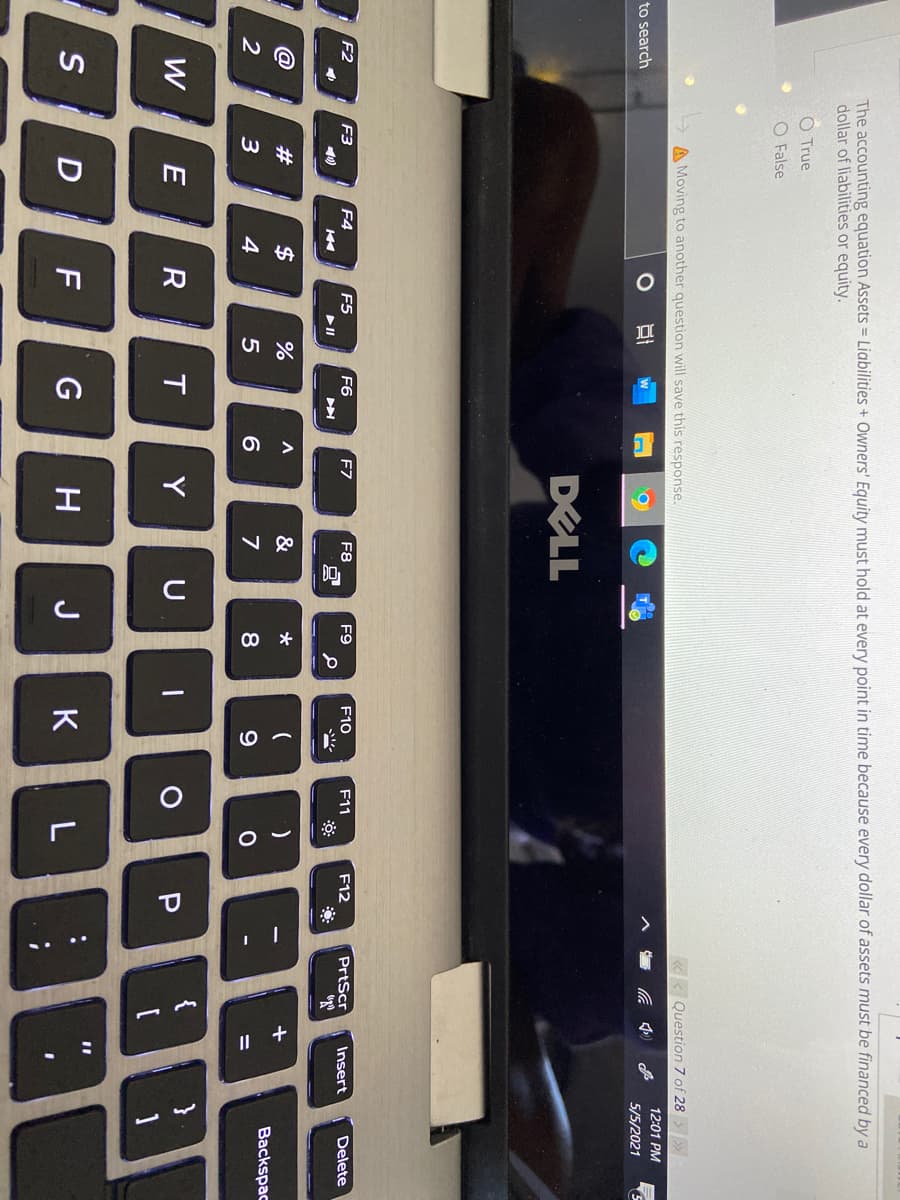 S...
The accounting equation Assets = Liabilities + Owners' Equity must hold at every point in time because every dollar of assets must be financed by a
dollar of liabilities or equity.
O True
O False
A Moving to another question will save this response.
«< Question 7 of 28
12:01 PM
to search
5/5/2021
DELL
. P.
F2
F3
F4
F5
F6
F7
F8
F9
F10
F11
F12
PrtScr
Insert
Delete
@
#
$
&
Backspac
2
4
6
8
PHE
W E
R
Y
U
1
S D F
G
H
J
K
