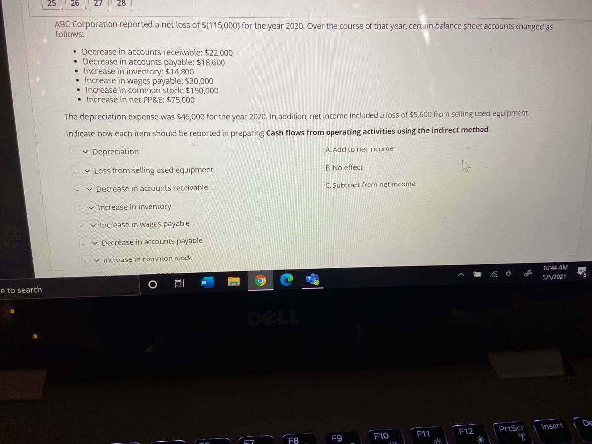 25
26
27
28
ABC Corporation reported a net loss of $(115,000) for the year 2020. Over the course of that year, certain balance sheet accounts changed as
follows:
• Decrease in accounts receivable: $22,000
• Decrease in accounts payable: $18,600
• Increase in inventory: $14,800
• Increase in wages payable: $30,000
• Increase in common stock: $150,000
• Increase in net PP&E: $75,000
The depreciation expense was $46,000 for the year 2020. In addition, net income included a loss of $5,600 from selling used equipment.
Indicate how each item should be reported in preparing Cash flows from operating activities using the indirect method.
v Depreciation
A. Add to net income
v Loss from selling used equipment
B. No effect
v Decrease in accounts receivable
C. Subtract from net income
v Increase in inventory
v Increase in wages payable
Decrease in accounts payable
v Increase in common stock
10:44 AM
5/5/2021
re to search
DELL
Insert
De
F12
PrtScr
F8
F9
F10
F11
近
