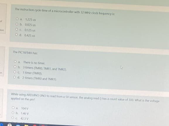 of
tion
on
The instruction cycle time of a microcontroller with 32 MHz clock frequency is:
O a 1.225 us
O b.
0.825 us
OC
0.125 us
O d. 0.425 us
The PIC16F84A has:
O a. There is no timer.
O b. 3 timers (TMRO, TMR1, and TMR2).
Oc 1 timer (TMRO).
O d. 2 timers (TMRO and TMR1).
While using ARDUINO UNO to read from a SV sensor, the analog read () has a count value of 300. What is the voltage
applied on the pin?
O a. 104 V
O b. 146 V
Oc 423 V