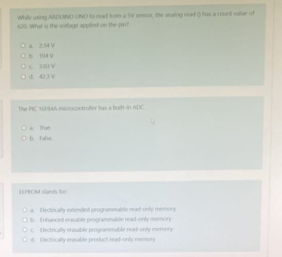 While using ARDUINO UNO to read from a 5V sensor, the analog read 0 has a count value of
620. What is the voltage applied on the pin?
O a. 234 V
O b.
104 V
Oc
3.03 V
O d. 42.3 V
The PIC 16F84A microcontroller has a built-in ADC.
O a. True.
O b. False.
EEPROM stands for:
O a Electrically extended programmable read-only memory
O b. Enhanced erasable programmable read-only memory
Oc. Electrically erasable programmable read-only memory
Od Electrically erasable product read-only memory