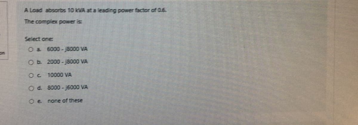 on
A Load absorbs 10 KVA at a leading power factor of 0.6
The complex power is:
Sellect one:
O a
6000-18000 VA
Ob.
2000-j8000 VA
Oc
10000 VA
O d. 8000-j6000 VA
Oe none of these