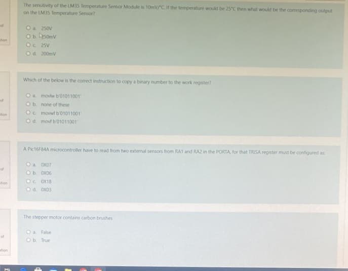 tion
of
ation
of
stion
The sensitivity of the LM35 Temperature Sensor Module is 10mV/C. If the temperature would be 25°C then what would be the corresponding output
on the LM35 Temperature Sensor?
O a. 250V
Ob 250mv
Oc 25V
Od 200mV
Which of the below is the correct instruction to copy a binary number to the work register?
O a movtw b01011001
O b. none of these
O movwt b'01011001
Od movt b01011001
A Pic16F84A microcontroller have to read from two external sensors from RA1 and RA2 in the PORTA, for that TRISA register must be configured as
Oa 0X07
O b. 0x06
OC 0X18
O d. 0X03
The stepper motor contains carbon brushes
O a False
Ob. True