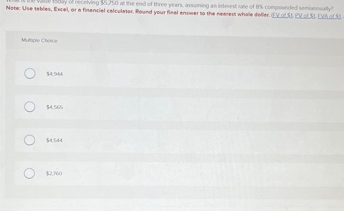 today of receiving $5,750 at the end of three years, assuming an interest rate of 8% compounded semiannually?
Note: Use tables, Excel, or a financial calculator. Round your final answer to the nearest whole dollar. (FV of $1, PV of $1, FVA of $1.
Multiple Choice
$4,944
$4,565
$4,544
$2,760