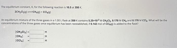 The equilibrium constant, K, for the
2CH₂Cl₂(8)
following reaction is 10.5 at 350 K.
CH4(g) + CCl4(g)
An equilibrium mixture of the three gases in a 1.00 L flask at 350 K contains 5.25x10-2 M CH₂Cl₂, 0.170 M CH4 and 0.170 M CCl4. What will be the
concentrations of the three gases once equilibrium has been reestablished, if 0.142 mol of CCl4(g) is added to the flask?
[CH₂Cl₂] =
[CH4]
[CCI4]
M
M
M