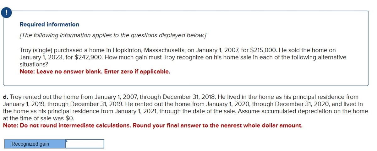 !
Required information
[The following information applies to the questions displayed below.]
Troy (single) purchased a home in Hopkinton, Massachusetts, on January 1, 2007, for $215,000. He sold the home on
January 1, 2023, for $242,900. How much gain must Troy recognize on his home sale in each of the following alternative
situations?
Note: Leave no answer blank. Enter zero if applicable.
d. Troy rented out the home from January 1, 2007, through December 31, 2018. He lived in the home as his principal residence from
January 1, 2019, through December 31, 2019. He rented out the home from January 1, 2020, through December 31, 2020, and lived in
the home as his principal residence from January 1, 2021, through the date of the sale. Assume accumulated depreciation on the home
at the time of sale was $0.
Note: Do not round intermediate calculations. Round your final answer to the nearest whole dollar amount.
Recognized gain