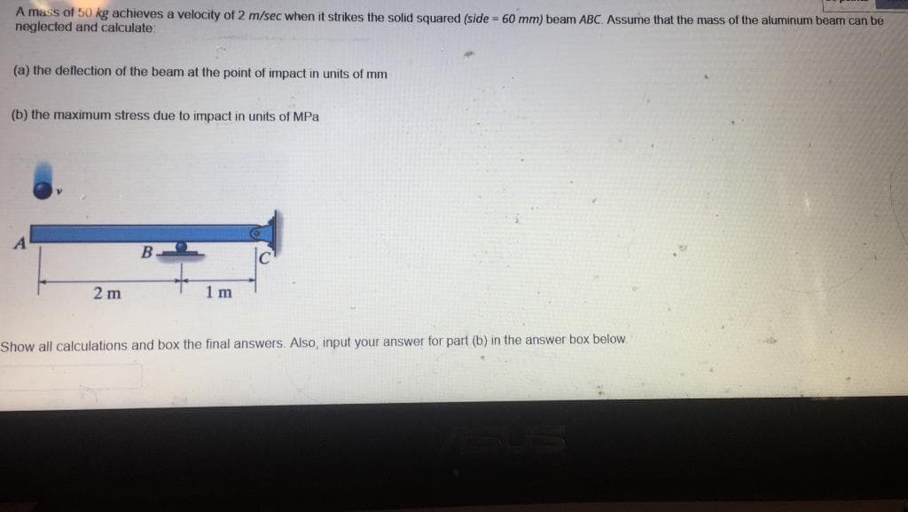 A mass of 50 kg achieves a velocity of 2 m/sec when it strikes the solid squared (side = 60 mm) beam ABC, Asume that the mass of the aluminum beam can be
neglected and calculate:
(a) the deflection of the beam at the point of impact in units of mm
(b) the maximum stress due to impact in units of MPa
B
2 m
1 m
Show all calculations and box the final answers. Also, input your answer for part (b) in the answer box below.
