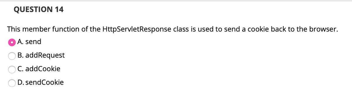 QUESTION 14
This member function of the HttpServletResponse class is used to send a cookie back to the browser.
O A. send
B. addRequest
C. addCookie
D. sendCookie
