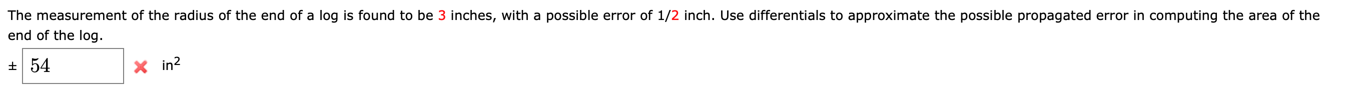 The measurement of the radius of the end of a log is found to be 3 inches, with a possible error of 1/2 inch. Use differentials to approximate the possible propagated error in computing the area of the
end of the log.
+ 54
X in?
