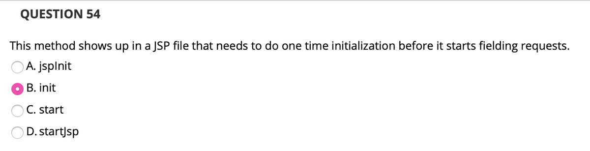 QUESTION 54
This method shows up in a JSP file that needs to do one time initialization before it starts fielding requests.
A. jsplnit
B. init
C. start
D. start)sp
