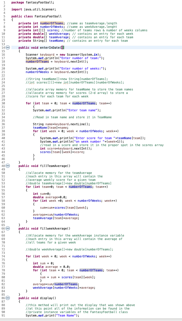 1.
package fantasyFootball;
2
import java.util.Scanner;
4
public class FantasyFootball
{
private int numberofTeams; //same as teamAverage. length
private int numberofWeeks; //same as weekAverage.lenght
private int[[] scores; //number of teams rows & number of weeks columns
private double[] weekAverage; // contains an entry for each week
private double[] teamAverage; // contains an entry for each team
private String [] teamName; // contains an entry for each team
6.
8.
9.
10
11
12
13
14-
public void enterInDate (
15
16
Scanner keyboard = new Scanner(System.in);
System.out.println ("Enter number of team:");
numberofTeams = keyboard.nextInt();
17
18
19
20
System.out.println ("Enter number of weeks:");
numberofWeeks = keyboard.nextInt();
21
22
//String teamName []=new String [number0fTeams];
//int scores[][]=new int [number0fTeams] [number0fWeeks];
23
24
25
//allocate array memory for teamName to store the team names
//allocate array memory for scores (2-d array) to store a
//score for each team for each week
26
27
28
29
for (int team = 0; team < numberofTeams; team++)
{
System.out.println("Enter team name");
30
31
32
33
34
//Read in team name and store it in TeamName
35
String name=keyboard.nextLine ();
teamName [team]=name;
for (int week = 0; week < number0fWeeks; week++)
36
37
38
39
System.out.println("Enter score for team "+teamName [team]);
System.out.println("on week number "+(week+1));
//read in a score and store it in the proper spot in the scores array
int score=keyboard.nextInt();
scores[team] [week]=score;
40
42
43
44
45
46
47
48 -
public void fillTeamAverage()
49
//allocate memory for the teamAverage
//each entry in this array will contain the
//average weekly score for a given team
//double teamAverage[]=new double [number0fTeams]
for (int team=0; team < number0fTeams; team++)
50
51
52
53
54
55
int sum=0;
double average=0.0;
for (int week =0; week < numberofWeeks; week++)
56
57
58
59
sum=sum+scores [team] [week];
60
61
average=sum/number0fWeeks;
teamAverage [team]=average;
62
63
64
65
66 -
67
68
public void fillweekAverage()
//Allocate memory for the weekAverage instance variable
//each entry in this array will contain the average of
//all teams for a given week
69
70
71
72
//double weekAverage []=new double [number0fTeams];
73
74
for (int week = 0; week < numberofWeeks; week++)
75
int sum = 0;
double average = 0.0;
for (int team = 0; team < numberofTeams; team++)
76
77
78
79
80
sum = sum + scores [team] [week];
81
82
83
84
average=sum/number0fTeams;
weekAverage [number0fWeeks]=average;
85
86 -
87
public void display()
//this method will print out the display that was shown above
//at this point all of the information can be found in the
//private instance variables of the FantasyFootball class
System.out.print ("Team Name");
88
89
90
91
