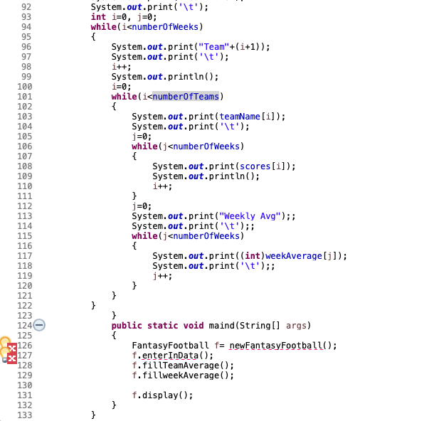 System.out.print('\t');
int i=0, j=0;
while(i<numberofWeeks)
92
93
94
95
System.out.print("Team"+(i+1));
System.out.print('\t');
i++;
System.out.println();
i=0;
while(i<number0fTeams)
{
System.out.print (teamName [i]);
System.out.print ('\t');
j=0;
while(j<number0fWeeks)
{
System.out.print (scores [i]);
System.out.println();
i+t;
96
97
98
99
100
101
102
103
104
105
106
107
108
109
110
111
j=0;
System.out.print ("Weekly Avg");;
System.out.print ('\t');;
while(j<number0fWeeks)
112
113
114
115
116
117
118
System.out.print((int)weekAverage [j]);
System.out.print('\t');;
j++;
119
120
121
122
123
124
125
126
127
128
public static void maind (String[] args)
FantasyFootball f= newFantasyFootball();
f.enterInData();
f.fillTeamAverage ();
f.fillweekAverage ();
129
130
131
f.display();
132
133
