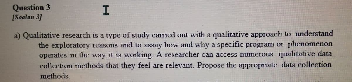 Question 3
[Soalan 3]
I.
a) Qualitative research is a type of study carried out with a qualitative approach to understand
the exploratory reasons and to assay how and why a specific program or phenomenon
operates in the way it is working. A researcher can access numerous qualitative data
collection methods that they feel are relevant. Propose the appropriate data collection
methods.
