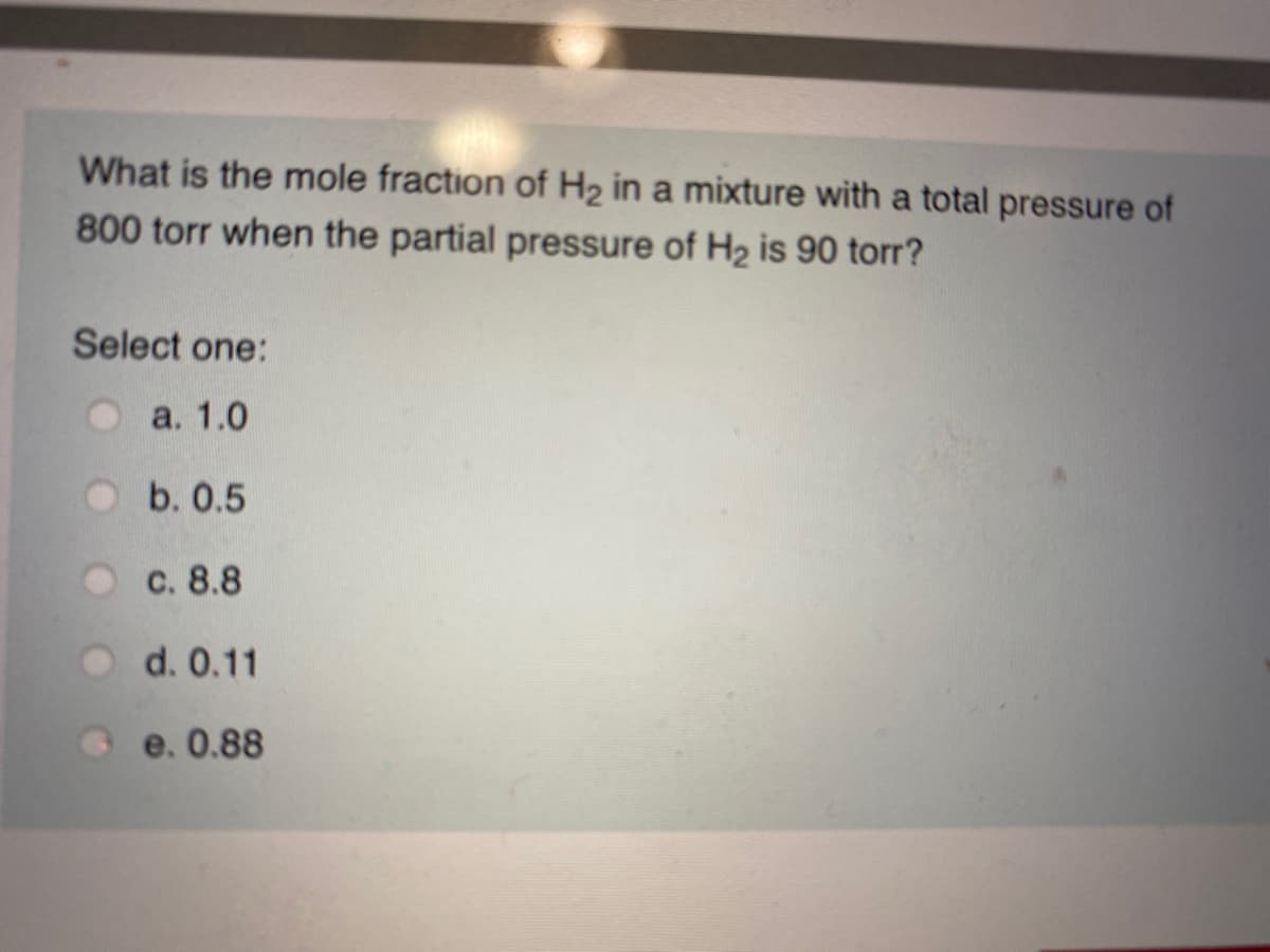 What is the mole fraction of H2 in a mixture with a total pressure of
800 torr when the partial pressure of H2 is 90 torr?
Select one:
a. 1.0
b. 0.5
с. 8.8
d. 0.11
e. 0.88
