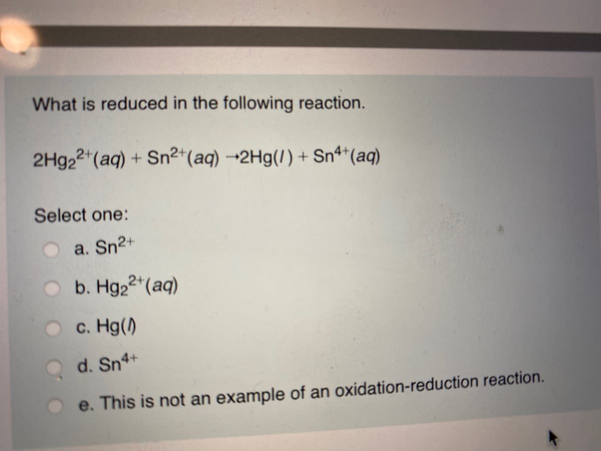 What is reduced in the following reaction.
2H922 (aq) + Sn2*(aq) -2Hg(1) + Sn4*(aq)
Select one:
a. Sn2+
b. Hg22 (aq)
c. Hg()
d. Sn4+
e. This is not an example of an oxidation-reduction reaction.
