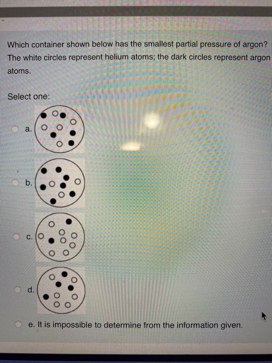 Which container shown below has the smallest partial pressure of argon?
The white circles represent helium atoms; the dark circles represent argon
atoms.
Select one:
a.
b.
d.
e. It is impossible to determine from the information given.
