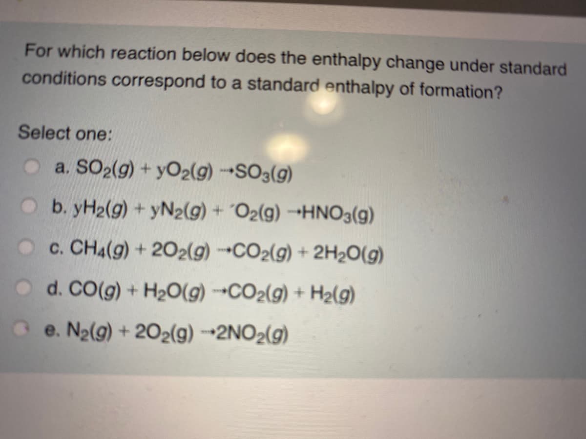 For which reaction below does the enthalpy change under standard
conditions correspond to a standard enthalpy of formation?
Select one:
O a. SO2(g) + yO2(g) SO3(g)
O b. yH2(g) + yN2(g) + ´O2(g) -HNO3(g)
c. CH4(g) + 202(g) CO2(g) + 2H2O(g)
O d. CO(g) + H2O(g) →CO2(g) + H2(g)
e. N2(g) + 202(g) --2NO2(g)
