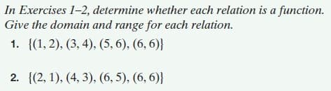 In Exercises 1-2, determine whether each relation is a function.
Give the domain and range for each relation.
1. {(1, 2), (3, 4), (5, 6), (6, 6)}
2. {(2, 1), (4, 3), (6, 5), (6, 6)}
