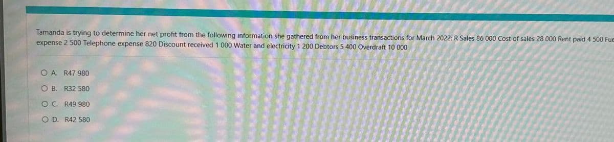 Tamanda is trying to determine her net profit from the following information she gathered from her business transactions for March 2022: R Sales 86 000 Cost of sales 28 000 Rent paid 4 500 Fue
expense 2 500 Telephone expense 820 Discount received 1 000 Water and electricity 1 200 Debtors 5 400 Overdraft 10 000
O A. R47 980
O B. R32 580
OC. R49 980
O D. R42 580