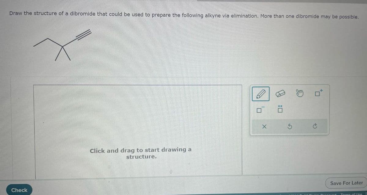 Draw the structure of a dibromide that could be used to prepare the following alkyne via elimination. More than one dibromide may be possible.
Check
Click and drag to start drawing a
structure.
X
x
B
G
P
Save For Later
Terme of Lea