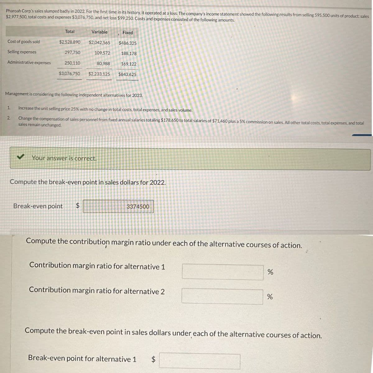 Pharoah Corp's sales slumped badly in 2022. For the first time in its history, it operated at a loss. The company's income statement showed the following results from selling 595,500 units of product: sales
$2,977,500, total costs and expenses $3,076,750, and net loss $99,250. Costs and expenses consisted of the following amounts.
Total
Variable
Fixed
Cost of goods sold
$2.528,890
$2,042,565 $486,325
Selling expenses
297,750
109,572
188,178
Administrative expenses
250,110
$3,076,750
80,988
169,122
$2,233,125 $843,625
Management is considering the following independent alternatives for 2023.
1.
Increase the unit selling price 25% with no change in total costs, total expenses, and sales volume.
2.
Change the compensation of sales personnel from fixed annual salaries totaling $178,650 to total salaries of $71,460 plus a 5% commission on sales. All other total costs, total expenses, and total
sales remain unchanged.
✔ Your answer is correct.
Compute the break-even point in sales dollars for 2022.
Break-even point
$
3374500
Compute the contribution margin ratio under each of the alternative courses of action.
Contribution margin ratio for alternative 1
Contribution margin ratio for alternative 2
%
%
Compute the break-even point in sales dollars under each of the alternative courses of action.
Break-even point for alternative 1
$