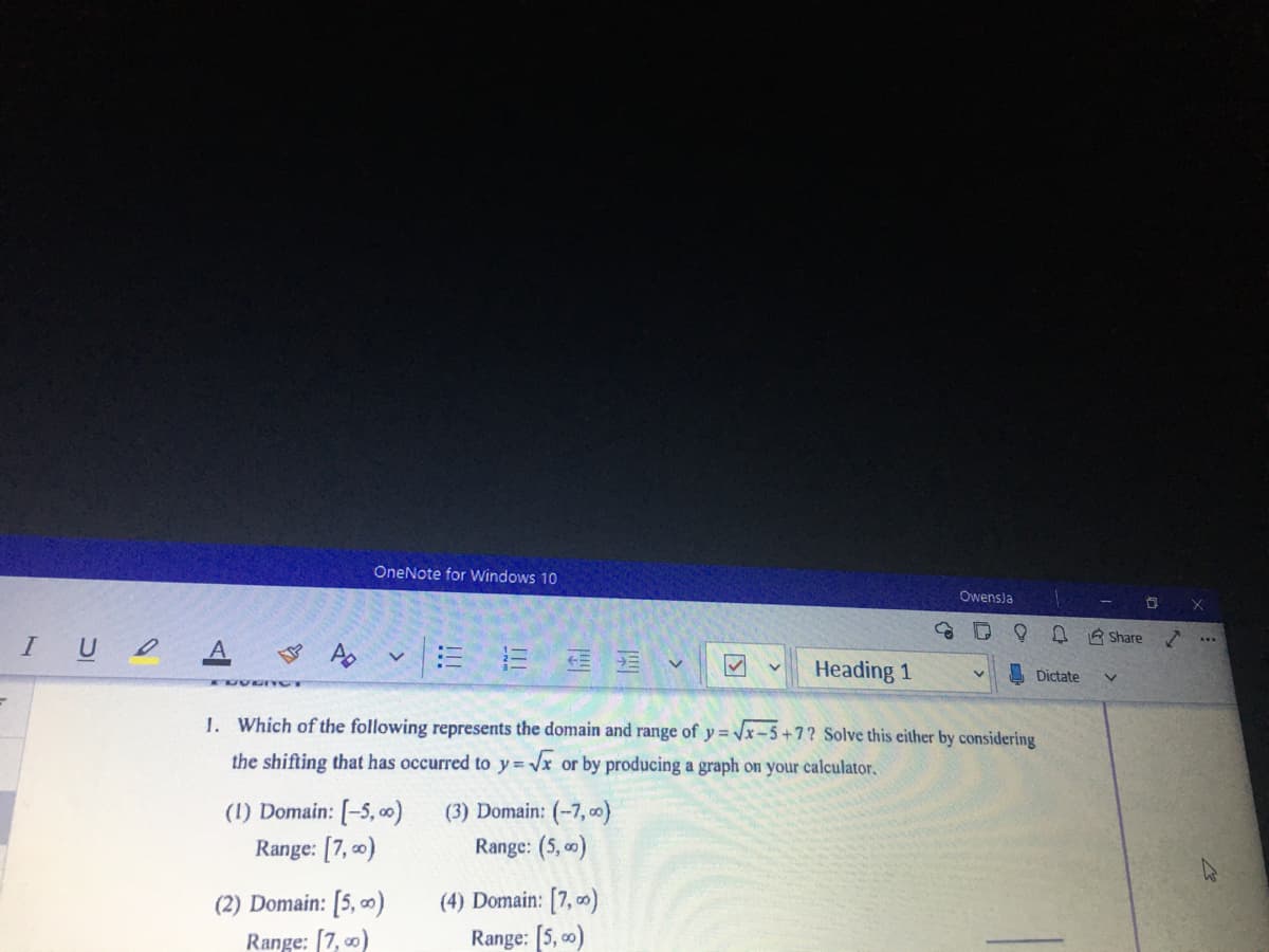 OneNote for windows 10
Owensja
D R Share
IU A Ap
Heading 1
Dictate
TUVE IYOT
1. Which of the following represents the domain and range of y = Vx-5+7? Solve this either by considering
the shifting that has occurred to y=x or by producing a graph on your calculator.
(1) Domain: [-5, 0)
Range: [7, o)
(3) Domain: (-7, o)
Range: (5, )
(4) Domain: [7, 0)
Range: [5, 00)
(2) Domain: [5, 0)
Range: [7, 0)
