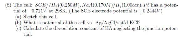 (8) The cell: SCE//HA(0.250M), NaA(0.170M)/H2(1.00bar), Pt has a poten-
tial of -0.721V at 298K. (The SCE electrode potential is +0.2444V)
(a) Sketch this cell.
(b) What is potential of this cell vs. Ag/AgCl/sat'd KCI?
(c) Calculate the dissociation constant of HA neglecting the junction poten-
tial.
