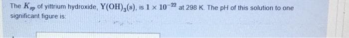 The K, of yittrium hydroxide, Y(OH),(s), is 1 x 10 22 at 298 K.. The pH of this solution to one
significant figure is:
