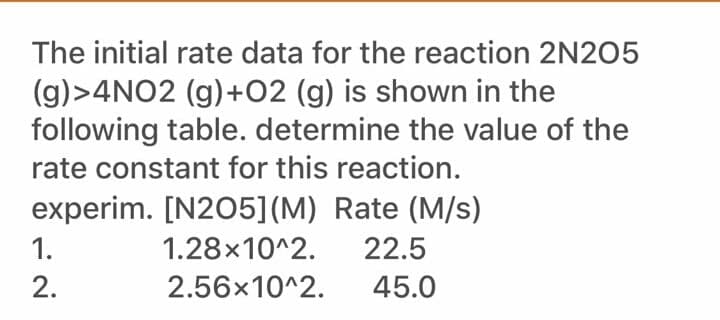 The initial rate data for the reaction 2N205
(g)>4NO2 (g)+02 (g) is shown in the
following table. determine the value of the
rate constant for this reaction.
experim. [N205](M) Rate (M/s)
1.
1.28x10^2.
22.5
2.
2.56x10^2.
45.0
