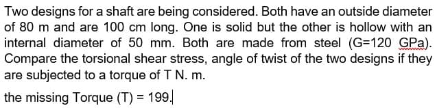 Two designs for a shaft are being considered. Both have an outside diameter
of 80 m and are 100 cm long. One is solid but the other is hollow with an
internal diameter of 50 mm. Both are made from steel (G=120 GPa).
Compare the torsional shear stress, angle of twist of the two designs if they
are subjected to a torque of T N. m.
the missing Torque (T) = 199.
