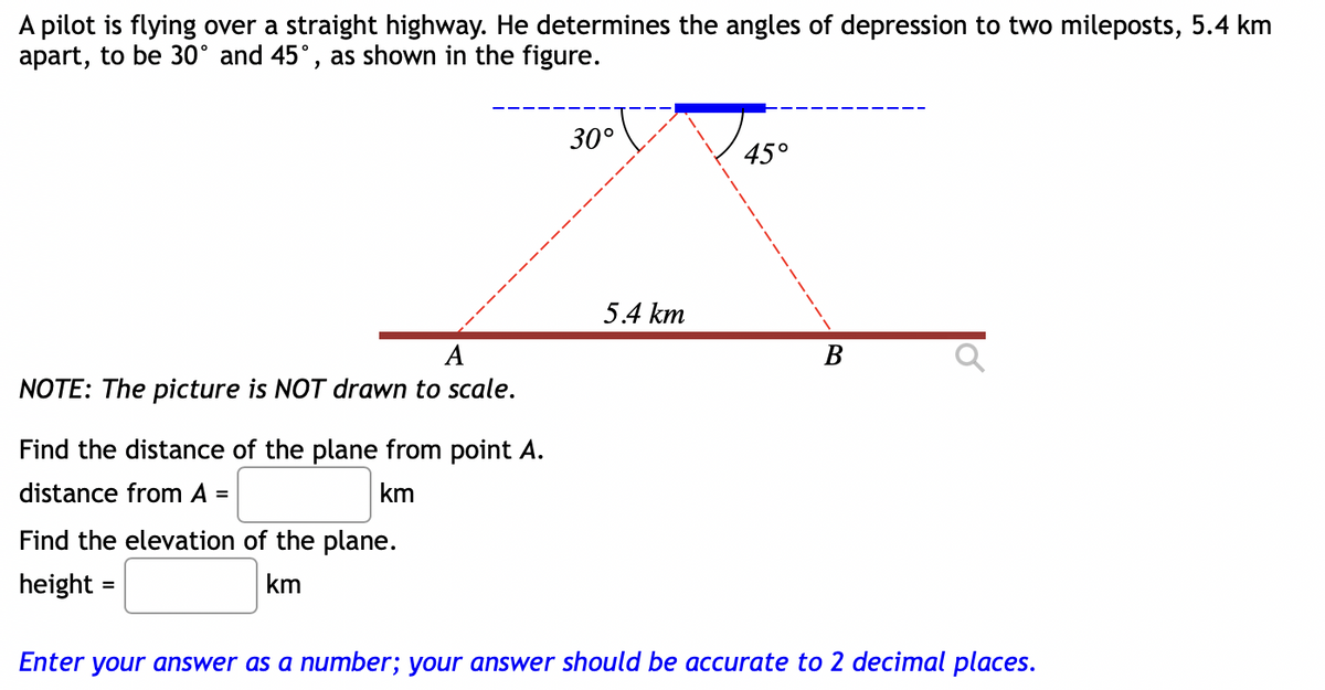 A pilot is flying over a straight highway. He determines the angles of depression to two mileposts, 5.4 km
apart, to be 30° and 45°, as shown in the figure.
30°
450
5.4 km
A
NOTE: The picture is NOT drawn to scale.
В
Find the distance of the plane from point A.
distance from A =
km
Find the elevation of the plane.
height =
km
Enter your answer as a number; your answer should be accurate to 2 decimal places.
